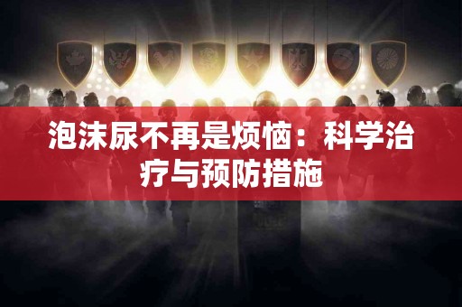 泡沫尿不再是烦恼：科学治疗与预防措施
