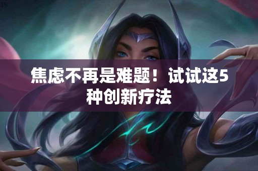 焦虑不再是难题！试试这5种创新疗法