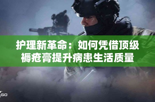 护理新革命：如何凭借顶级褥疮膏提升病患生活质量