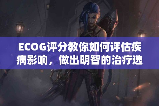 ECOG评分教你如何评估疾病影响，做出明智的治疗选择