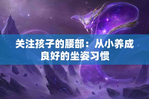 关注孩子的腰部：从小养成良好的坐姿习惯