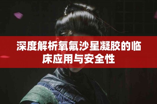 深度解析氧氟沙星凝胶的临床应用与安全性