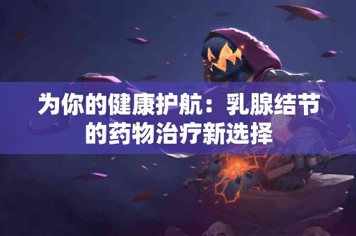 为你的健康护航：乳腺结节的药物治疗新选择