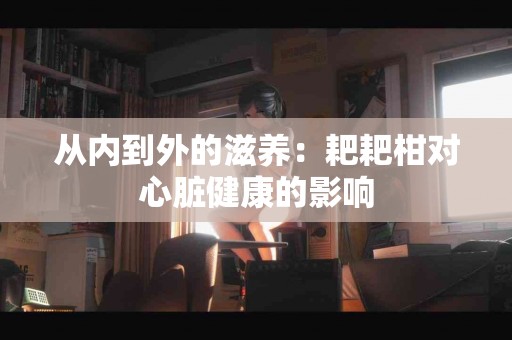 从内到外的滋养：耙耙柑对心脏健康的影响