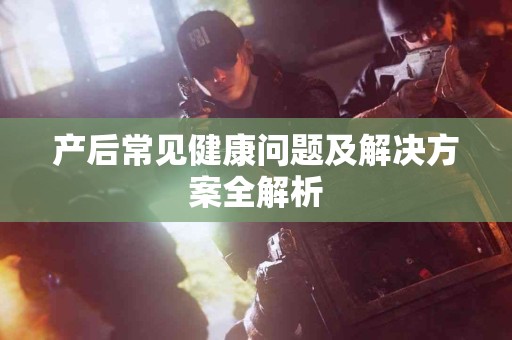 产后常见健康问题及解决方案全解析