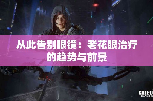 从此告别眼镜：老花眼治疗的趋势与前景