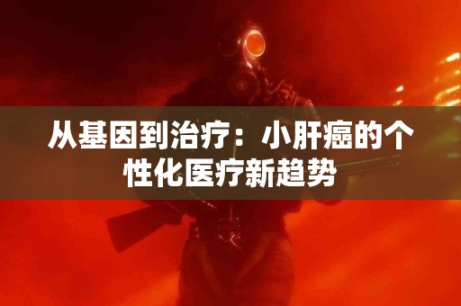从基因到治疗：小肝癌的个性化医疗新趋势