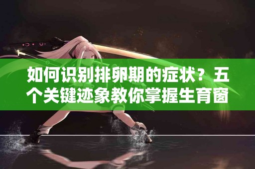 如何识别排卵期的症状？五个关键迹象教你掌握生育窗口