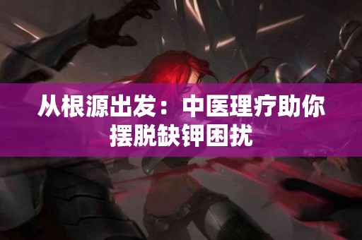 从根源出发：中医理疗助你摆脱缺钾困扰