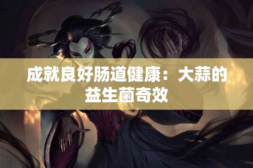 成就良好肠道健康：大蒜的益生菌奇效