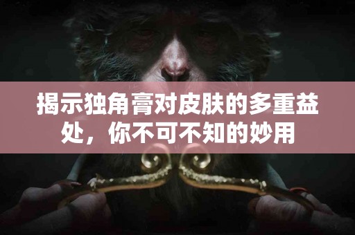 揭示独角膏对皮肤的多重益处，你不可不知的妙用