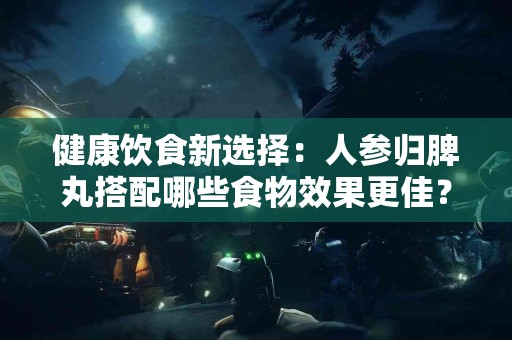 健康饮食新选择：人参归脾丸搭配哪些食物效果更佳？