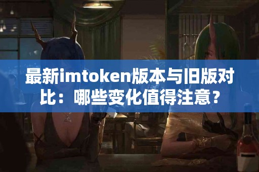 最新imtoken版本与旧版对比：哪些变化值得注意？