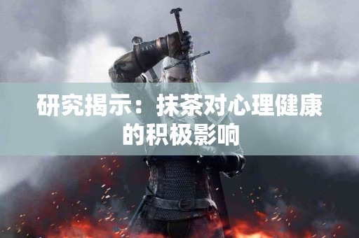 研究揭示：抹茶对心理健康的积极影响