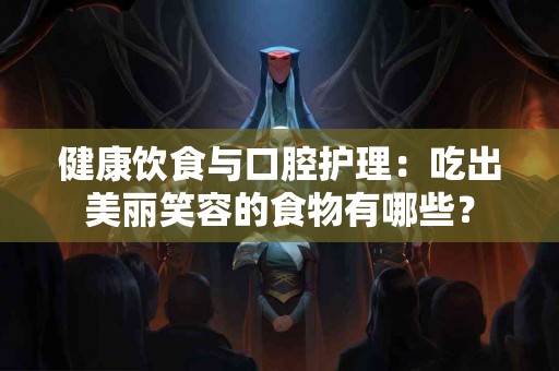 健康饮食与口腔护理：吃出美丽笑容的食物有哪些？