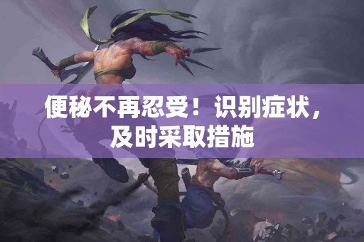 便秘不再忍受！识别症状，及时采取措施