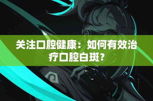 关注口腔健康：如何有效治疗口腔白斑？