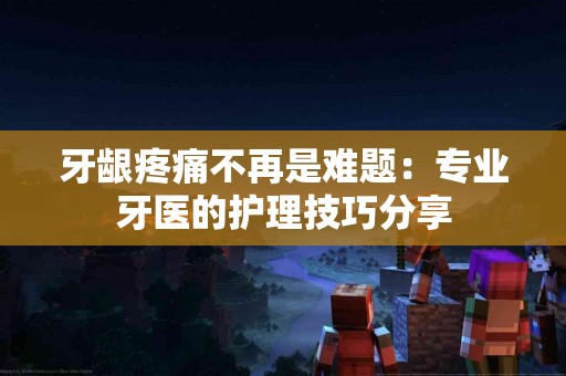 牙龈疼痛不再是难题：专业牙医的护理技巧分享
