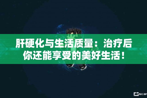 肝硬化与生活质量：治疗后你还能享受的美好生活！