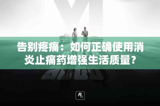 告别疼痛：如何正确使用消炎止痛药增强生活质量？