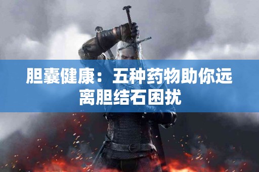 胆囊健康：五种药物助你远离胆结石困扰