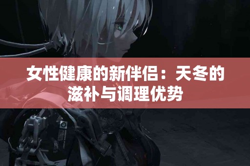 女性健康的新伴侣：天冬的滋补与调理优势