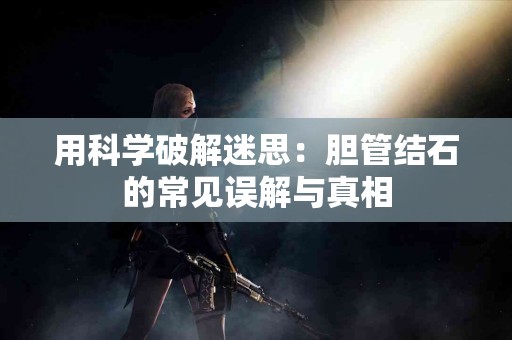 用科学破解迷思：胆管结石的常见误解与真相