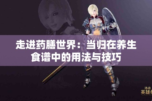 走进药膳世界：当归在养生食谱中的用法与技巧