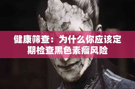 健康筛查：为什么你应该定期检查黑色素瘤风险