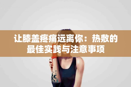 让膝盖疼痛远离你：热敷的最佳实践与注意事项