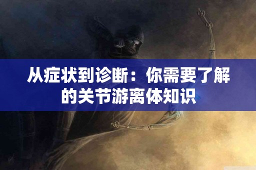 从症状到诊断：你需要了解的关节游离体知识