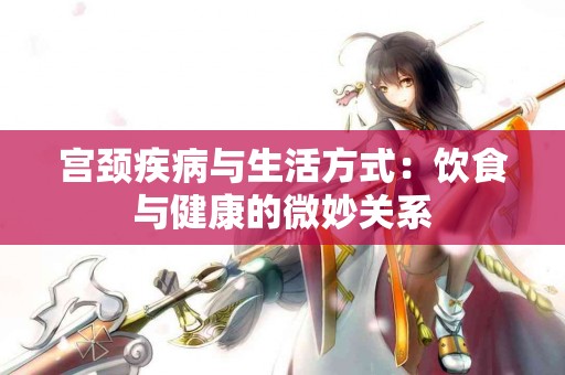 宫颈疾病与生活方式：饮食与健康的微妙关系