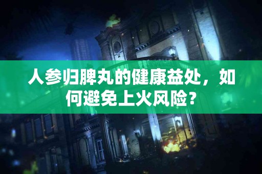 人参归脾丸的健康益处，如何避免上火风险？