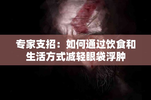 专家支招：如何通过饮食和生活方式减轻眼袋浮肿