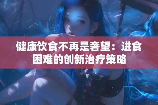 健康饮食不再是奢望：进食困难的创新治疗策略