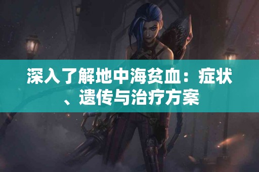 深入了解地中海贫血：症状、遗传与治疗方案