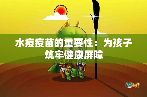 水痘疫苗的重要性：为孩子筑牢健康屏障