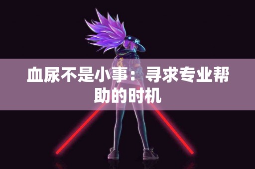 血尿不是小事：寻求专业帮助的时机