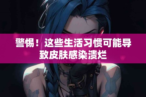 警惕！这些生活习惯可能导致皮肤感染溃烂