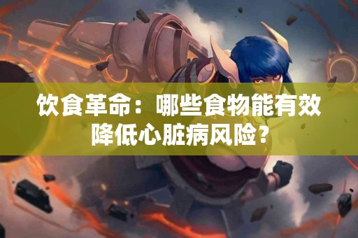 饮食革命：哪些食物能有效降低心脏病风险？