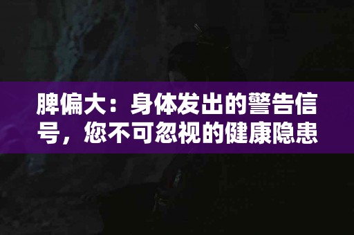 脾偏大：身体发出的警告信号，您不可忽视的健康隐患