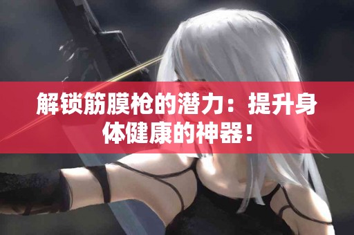 解锁筋膜枪的潜力：提升身体健康的神器！