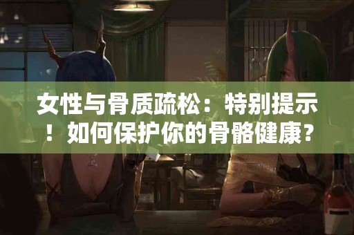 女性与骨质疏松：特别提示！如何保护你的骨骼健康？