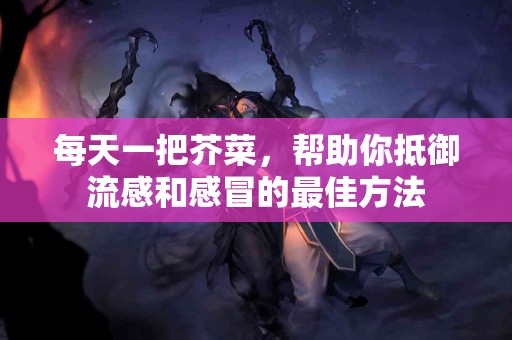 每天一把芥菜，帮助你抵御流感和感冒的最佳方法