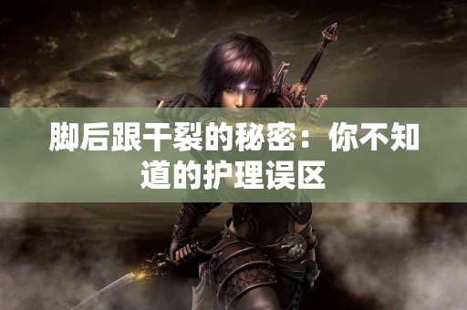 脚后跟干裂的秘密：你不知道的护理误区