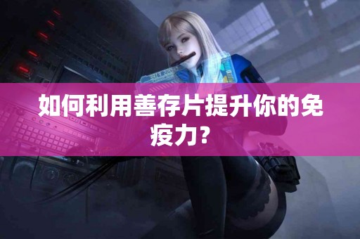 如何利用善存片提升你的免疫力？