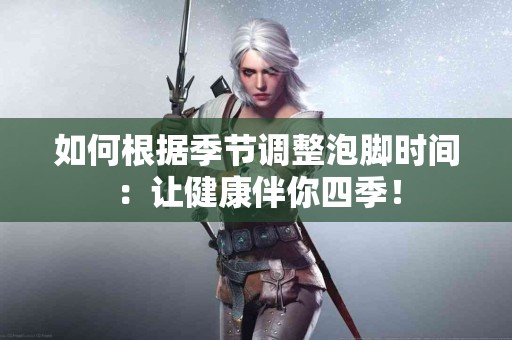 如何根据季节调整泡脚时间：让健康伴你四季！